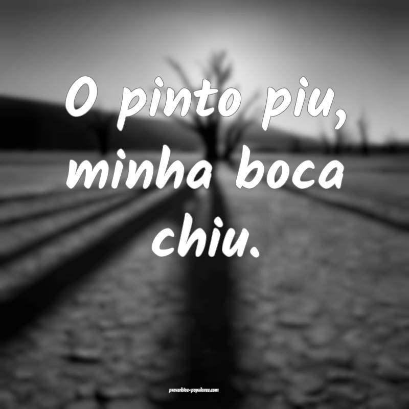 O pinto piu, minha boca chiu.
 ...