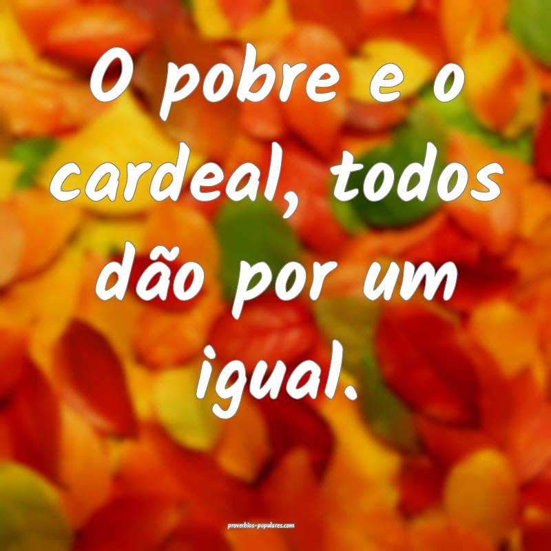 O pobre e o cardeal, todos dão por um igual.
...
