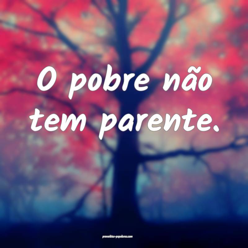 O pobre não tem parente.
 ...