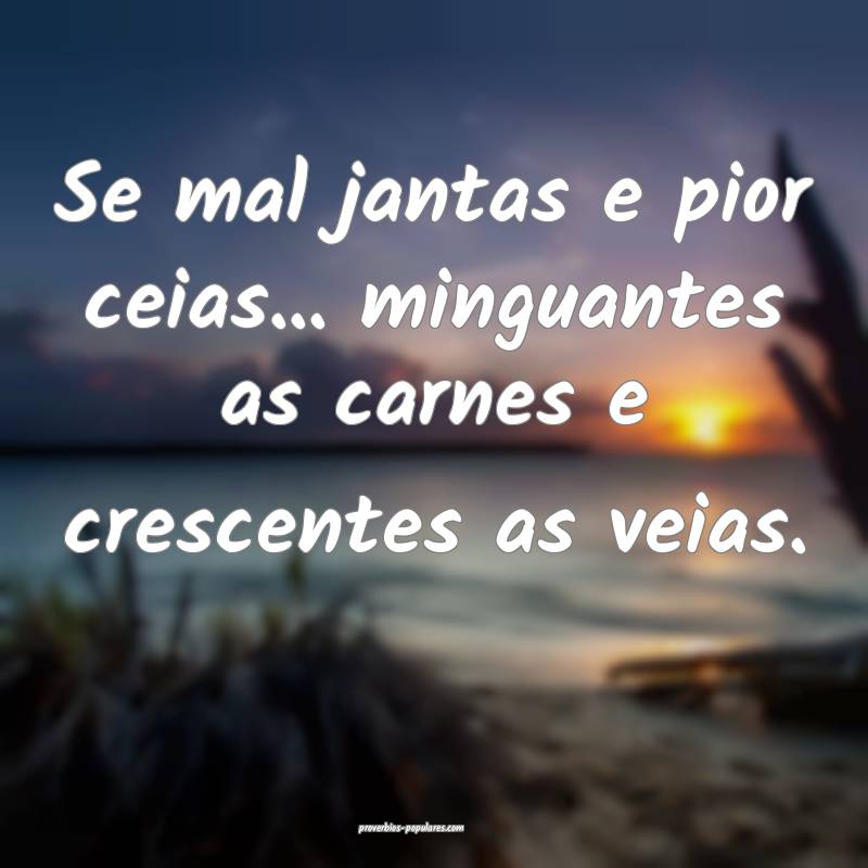 Se mal jantas e pior ceias... minguantes as carnes e crescentes as vei...