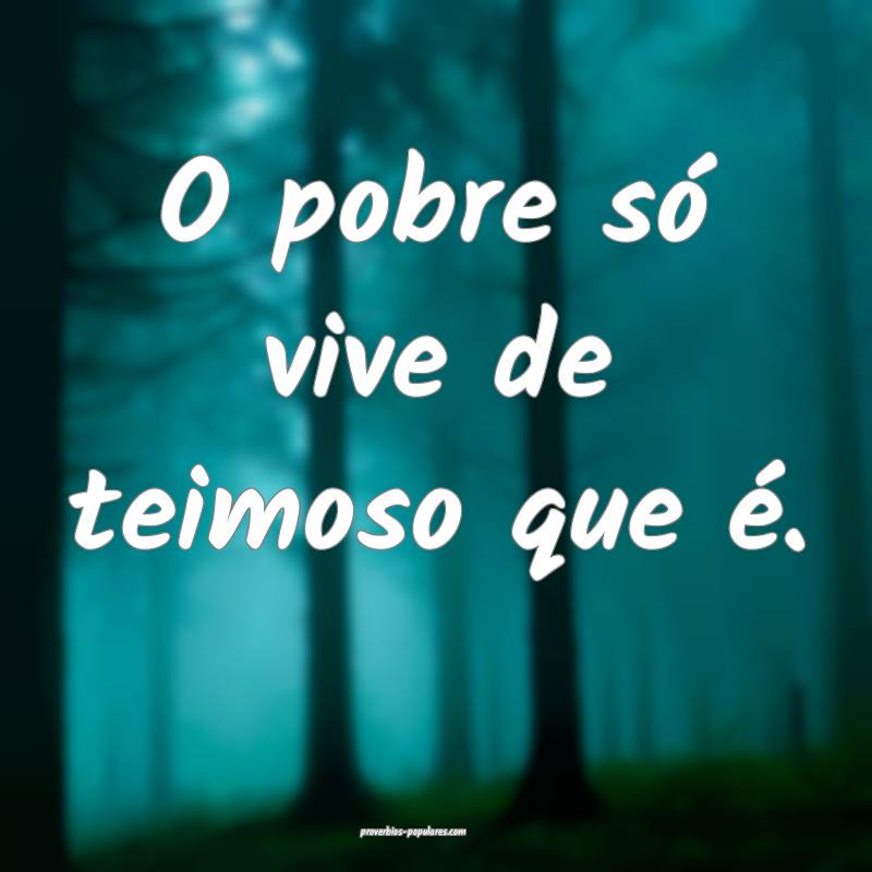 O pobre só vive de teimoso que é.
...