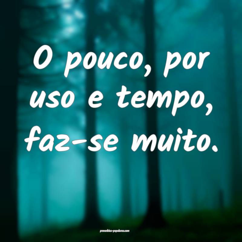 O pouco, por uso e tempo, faz-se muito.
...