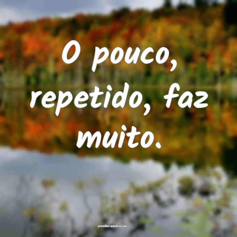 O pouco, repetido, faz muito.
 ...