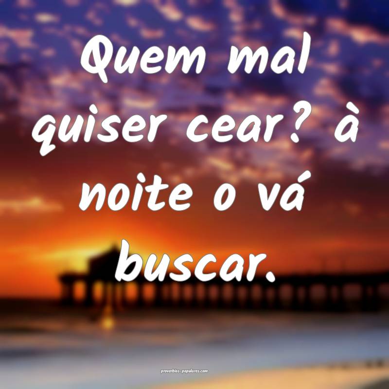 Quem mal quiser cear? à noite o vá buscar. 
...