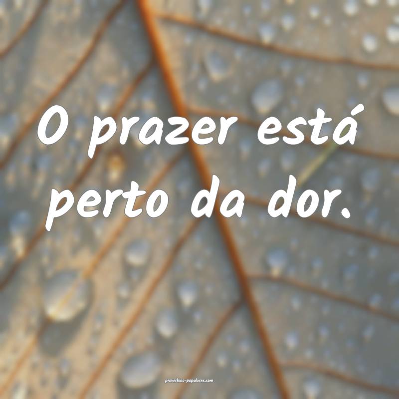 O prazer está perto da dor.
...