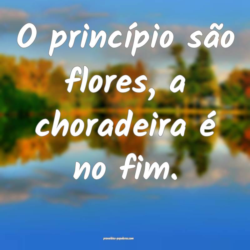 O princípio são flores, a choradeira é no fim.
 ...