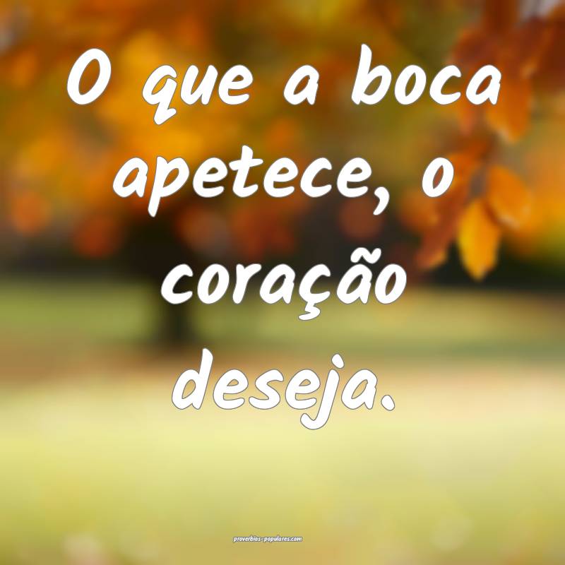 O que a boca apetece, o coração deseja.
 ...