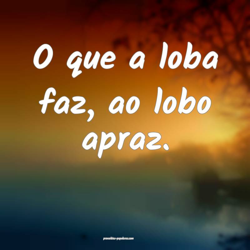O que a loba faz, ao lobo apraz.
...