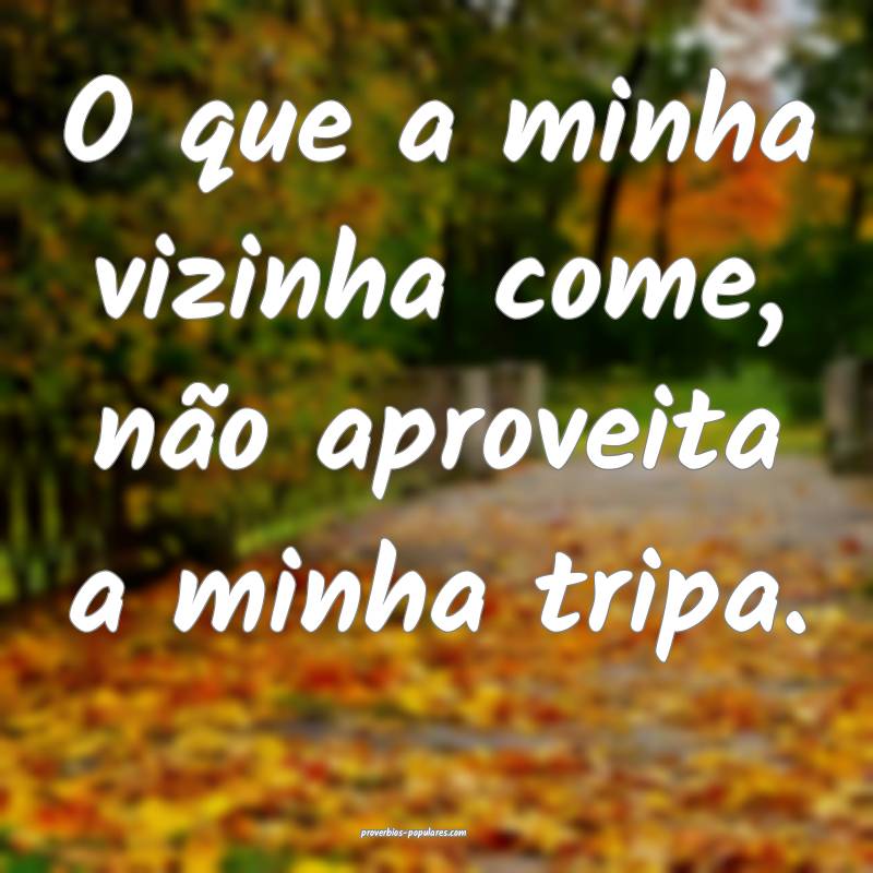 O que a minha vizinha come, não aproveita a minha tripa.
...