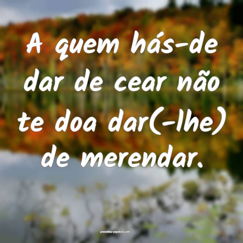 A quem hás-de dar de cear não te doa dar(-lhe) de merendar. 
...