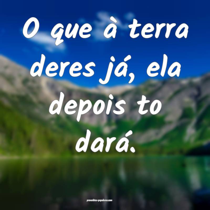 O que à terra deres já, ela depois to dará.
 ...