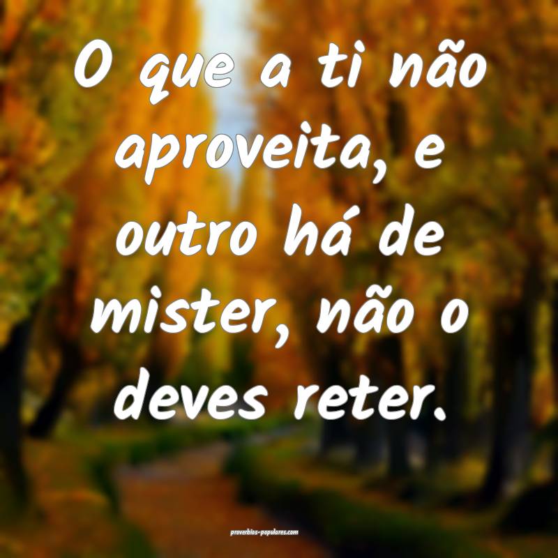 O que a ti não aproveita, e outro há de mister, não o deves reter.
...