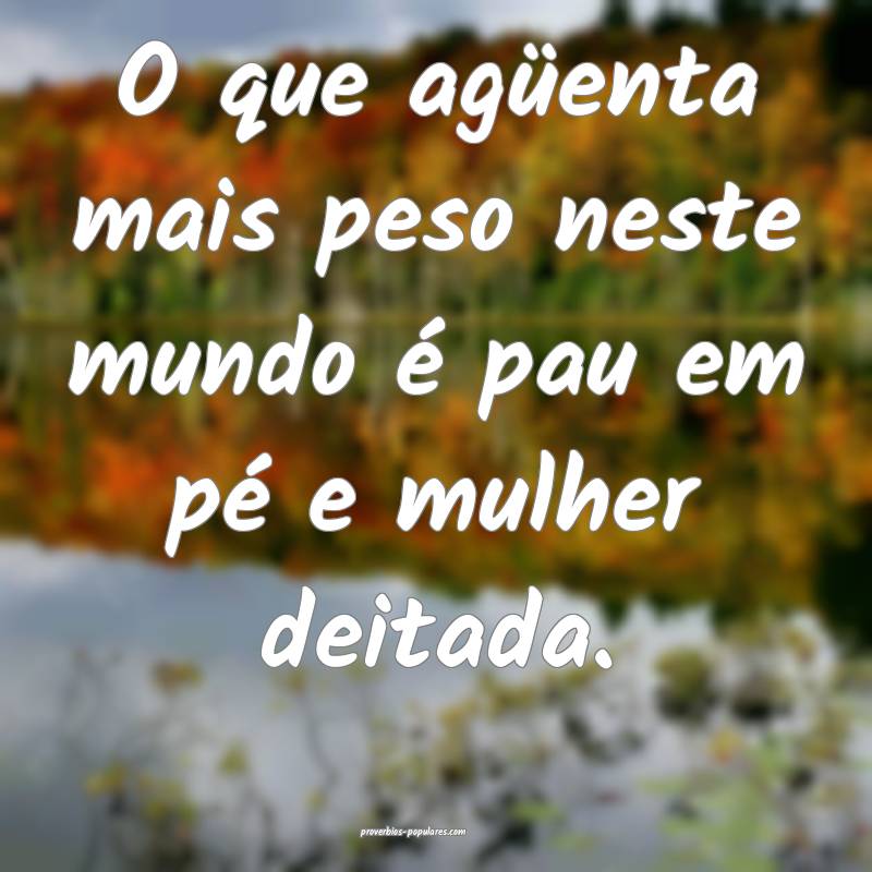 O que agüenta mais peso neste mundo é pau em pé e mulher deitada.
...