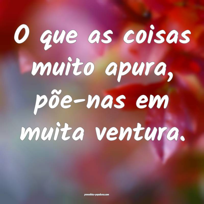 O que as coisas muito apura, põe-nas em muita ven ...