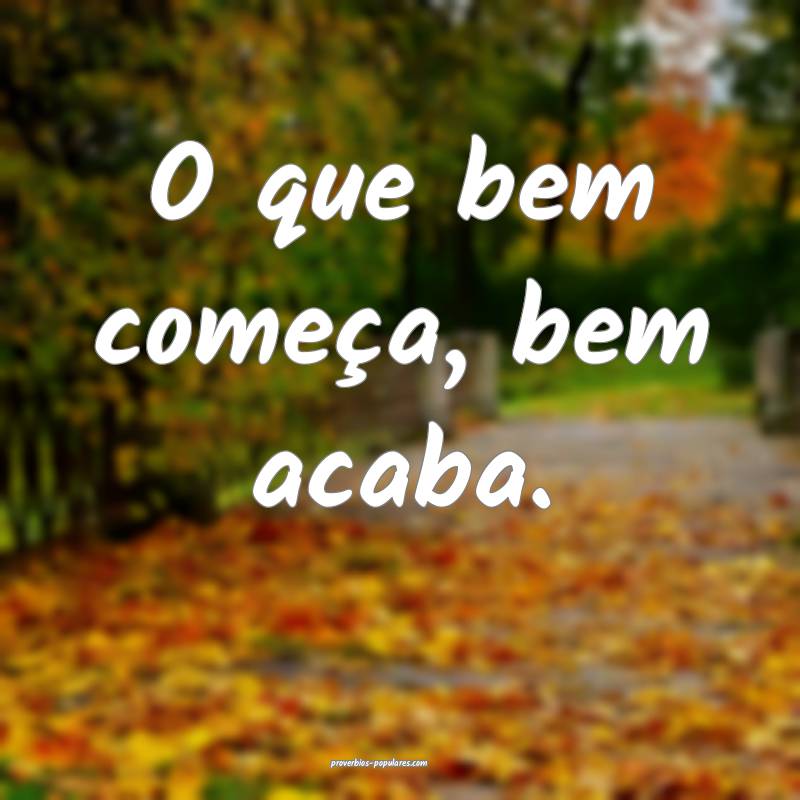 O que bem começa, bem acaba.
...