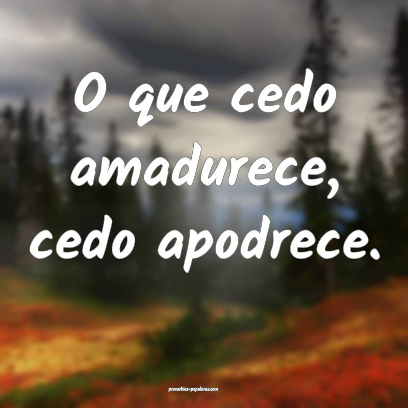 O que cedo amadurece, cedo apodrece.
...