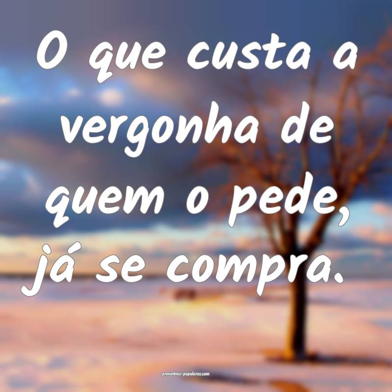 O que custa a vergonha de quem o pede, já se comp ...