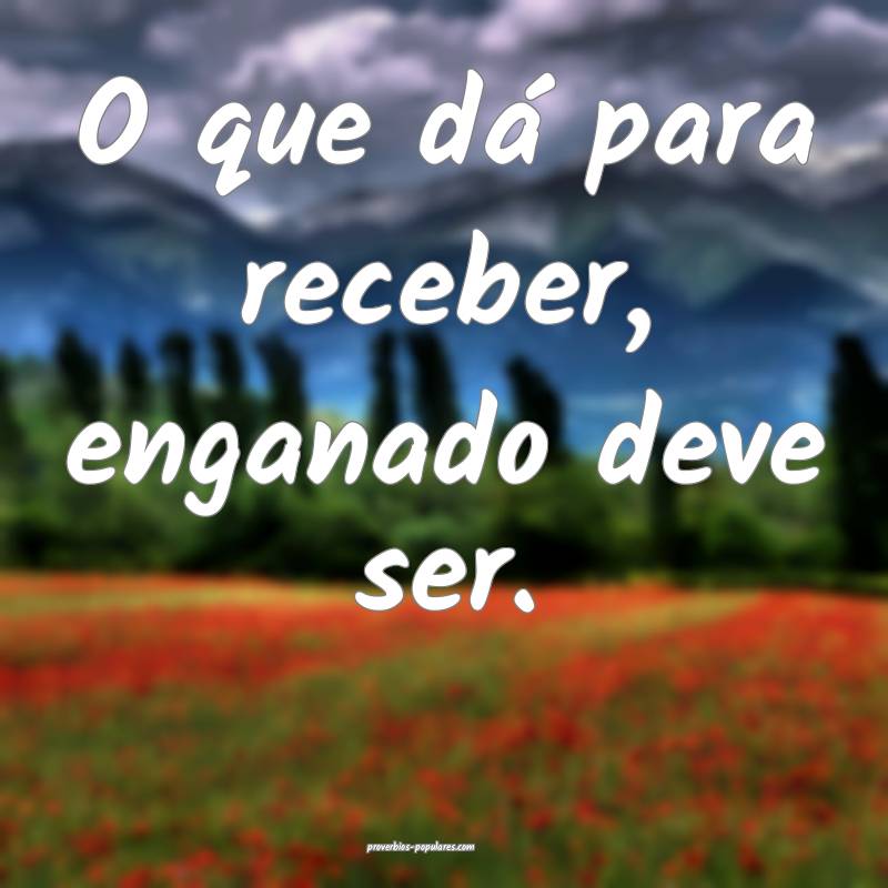 O que dá para receber, enganado deve ser.
...