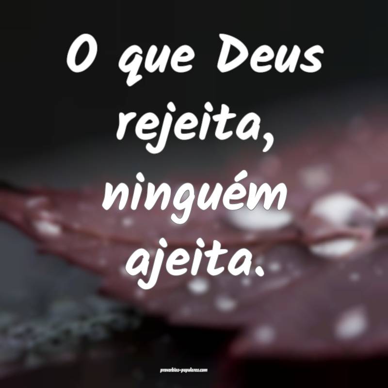 O que Deus rejeita, ninguém ajeita.
...