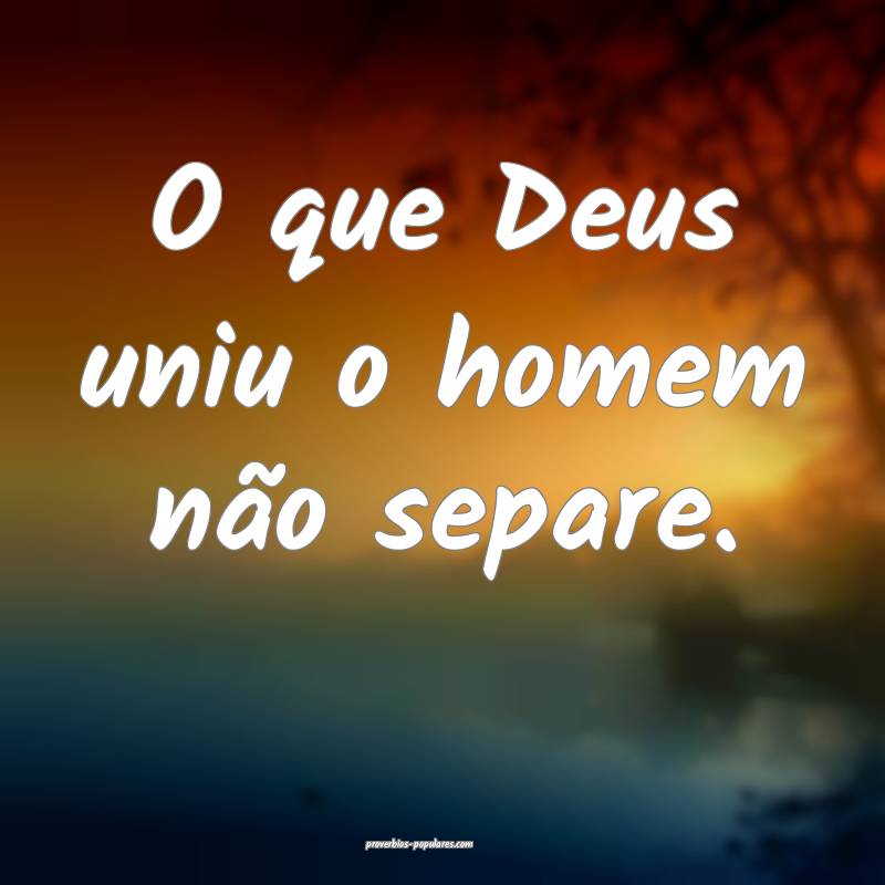 O que Deus uniu o homem não separe.
 ...