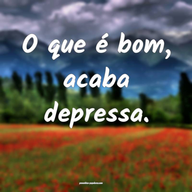 O que é bom, acaba depressa.
...