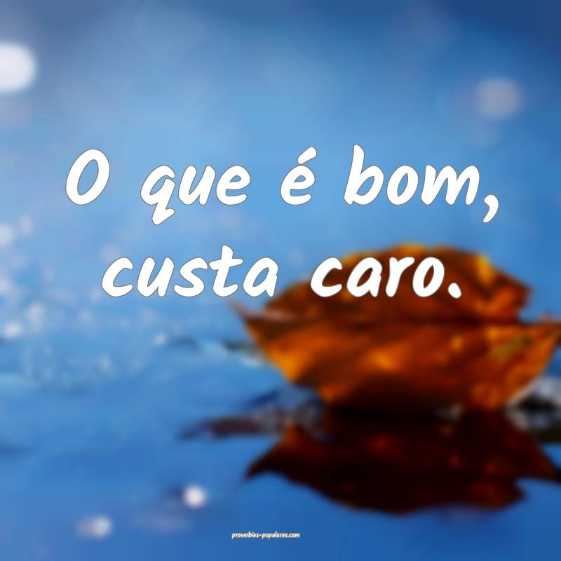 O que é bom, custa caro.
...