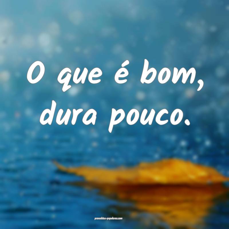 O que é bom, dura pouco.
...