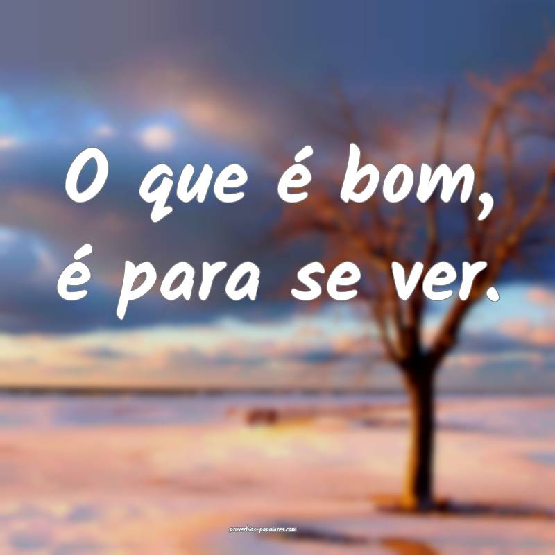 O que é bom, é para se ver.
 ...
