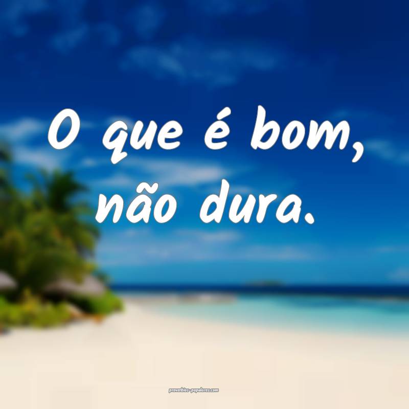 O que é bom, não dura.
...