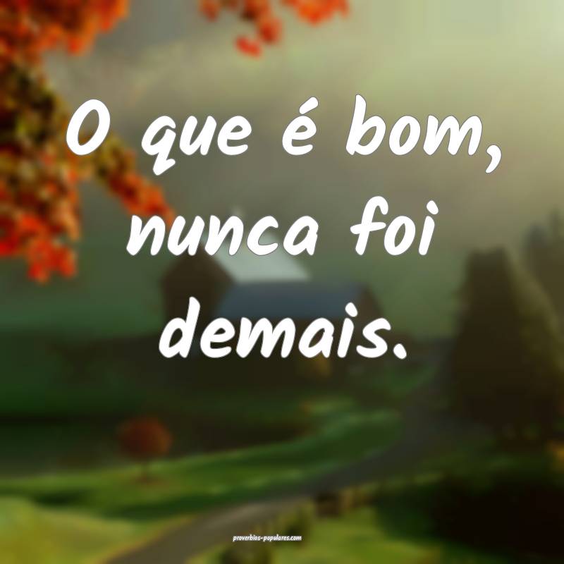 O que é bom, nunca foi demais.
...