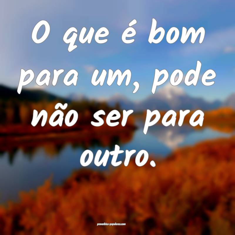 O que é bom para um, pode não ser para outro.
...