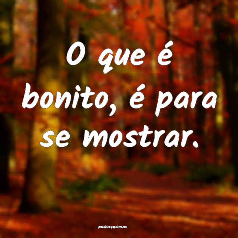 O que é bonito, é para se mostrar.
...