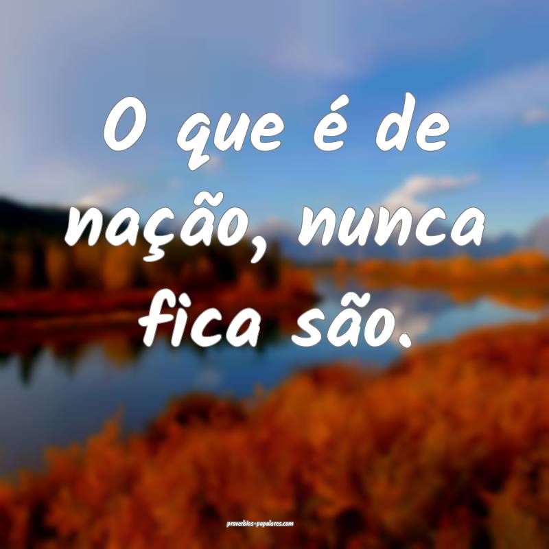 O que é de nação, nunca fica são.
...
