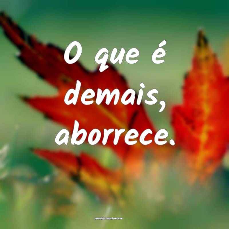 O que é demais, aborrece.
...