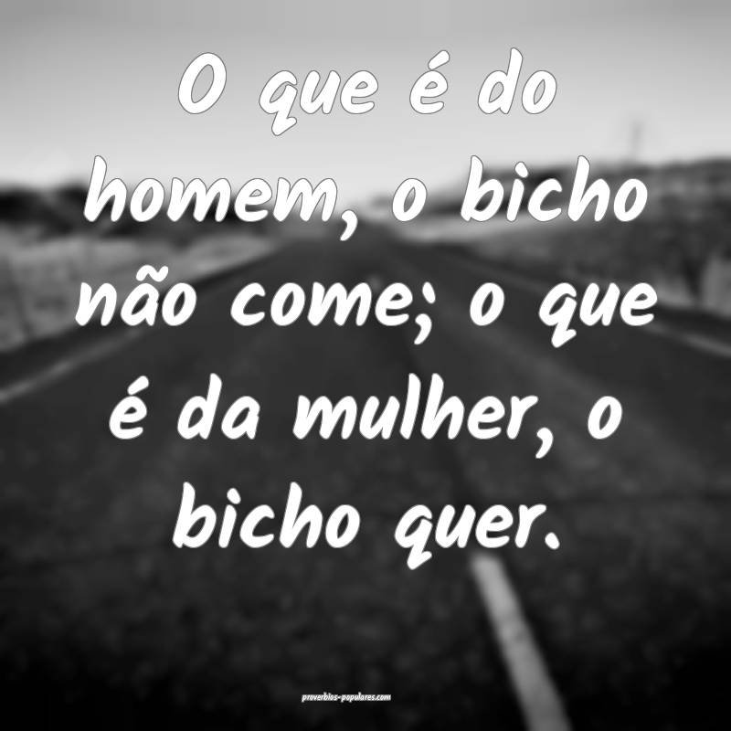 O que é do homem, o bicho não come; o que é da mulher, o bicho quer...