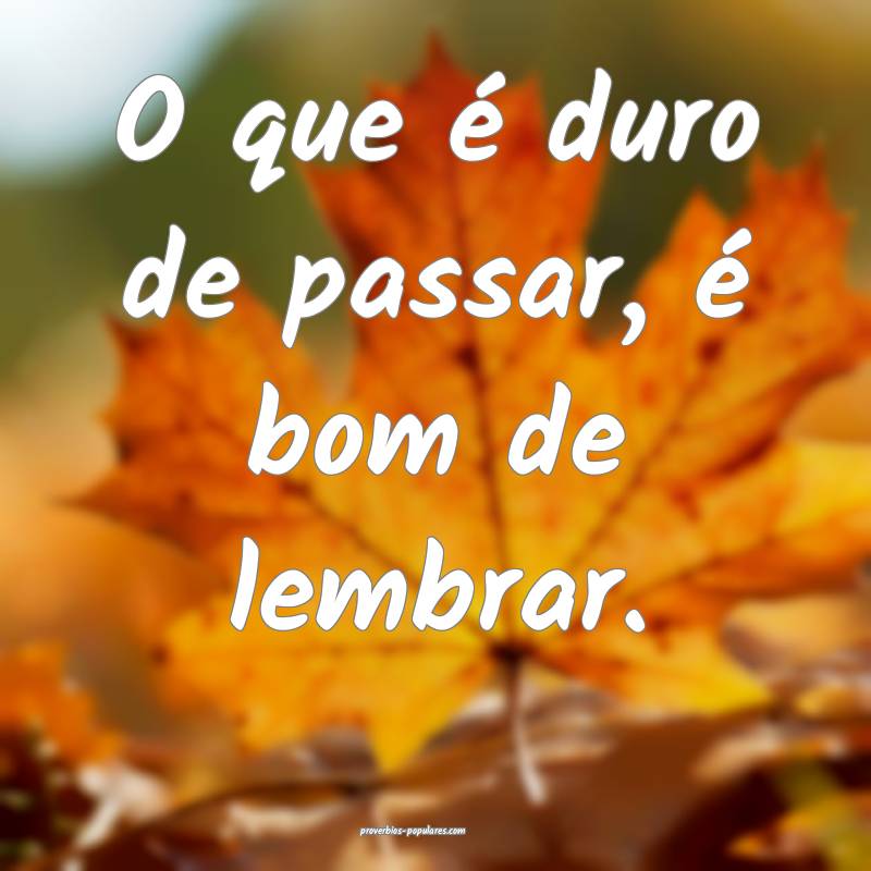 O que é duro de passar, é bom de lembrar.
 ...
