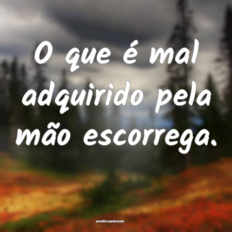 O que é mal adquirido pela mão escorrega.
 ...