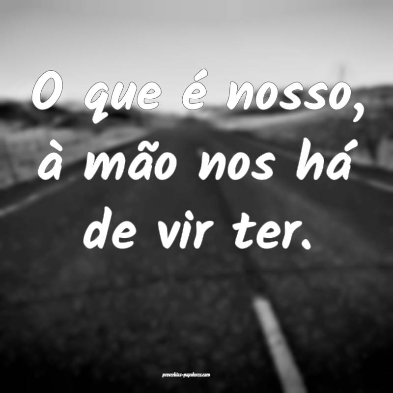 O que é nosso, à mão nos há de vir ter.
...