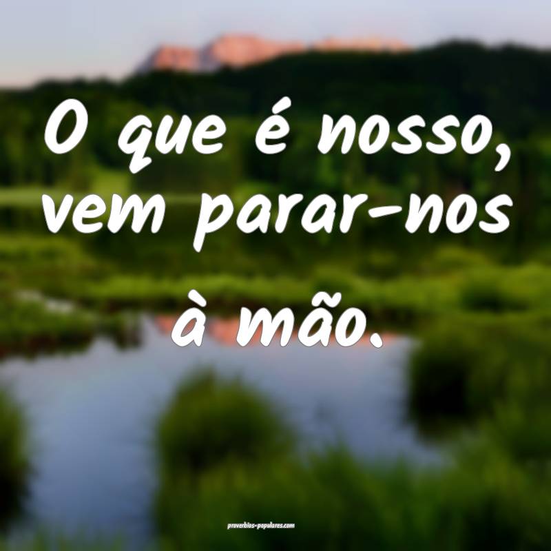 O que é nosso, vem parar-nos à mão.
...