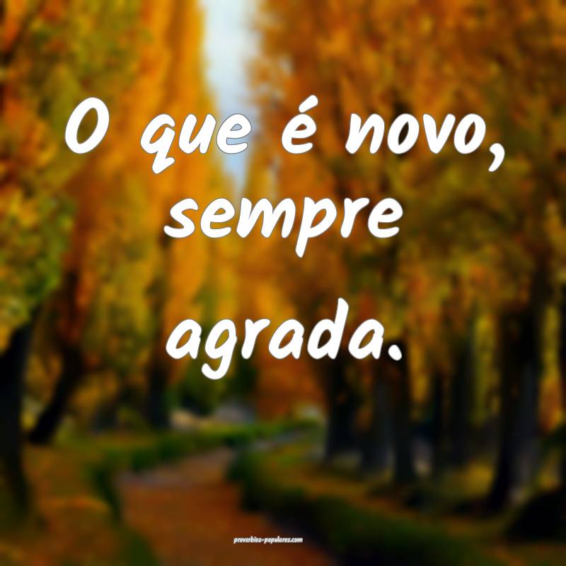 O que é novo, sempre agrada.
...