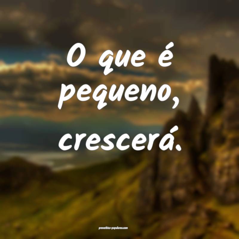 O que é pequeno, crescerá.
...