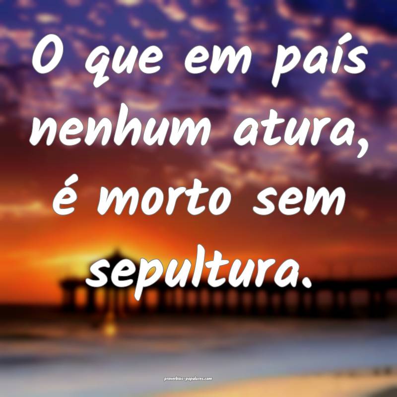 O que em país nenhum atura, é morto sem sepultura.
...