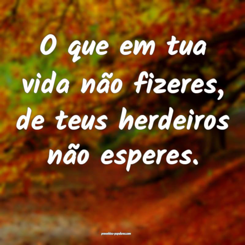 O que em tua vida não fizeres, de teus herdeiros não esperes.
...