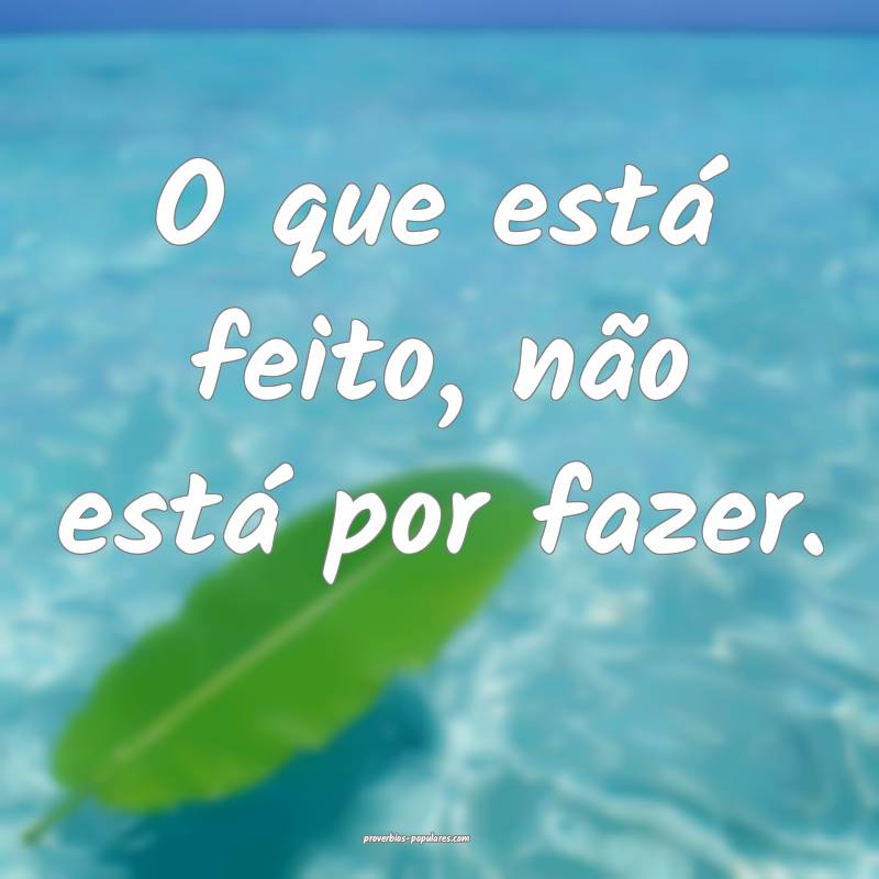 O que está feito, não está por fazer.
...