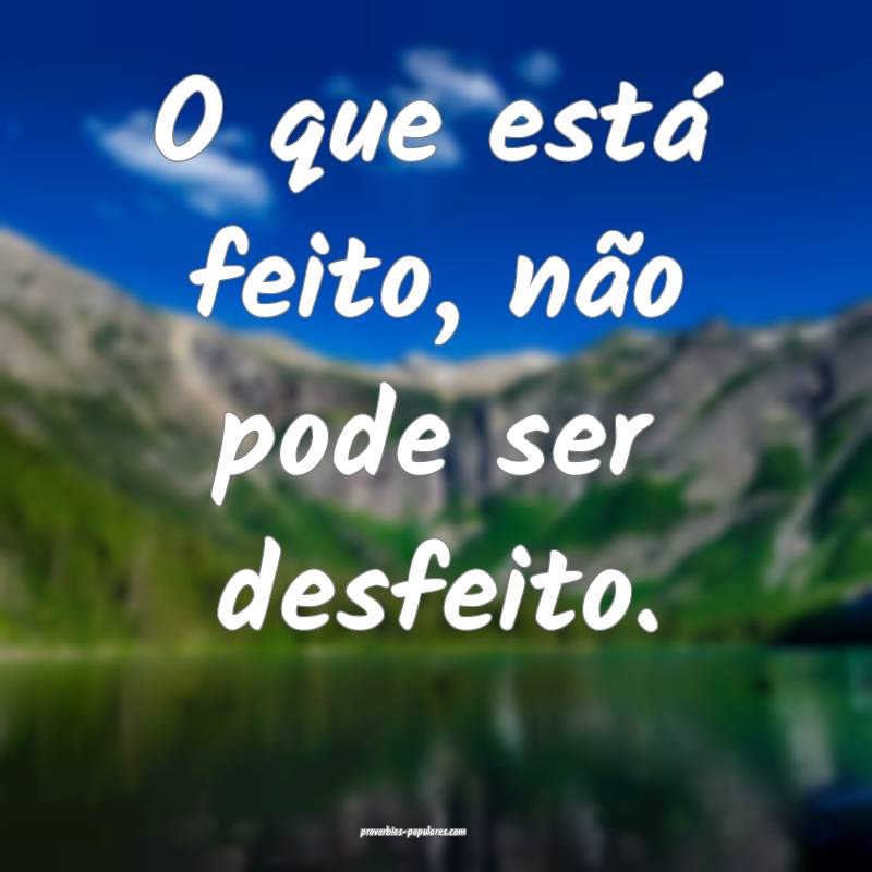 O que está feito, não pode ser desfeito.
...