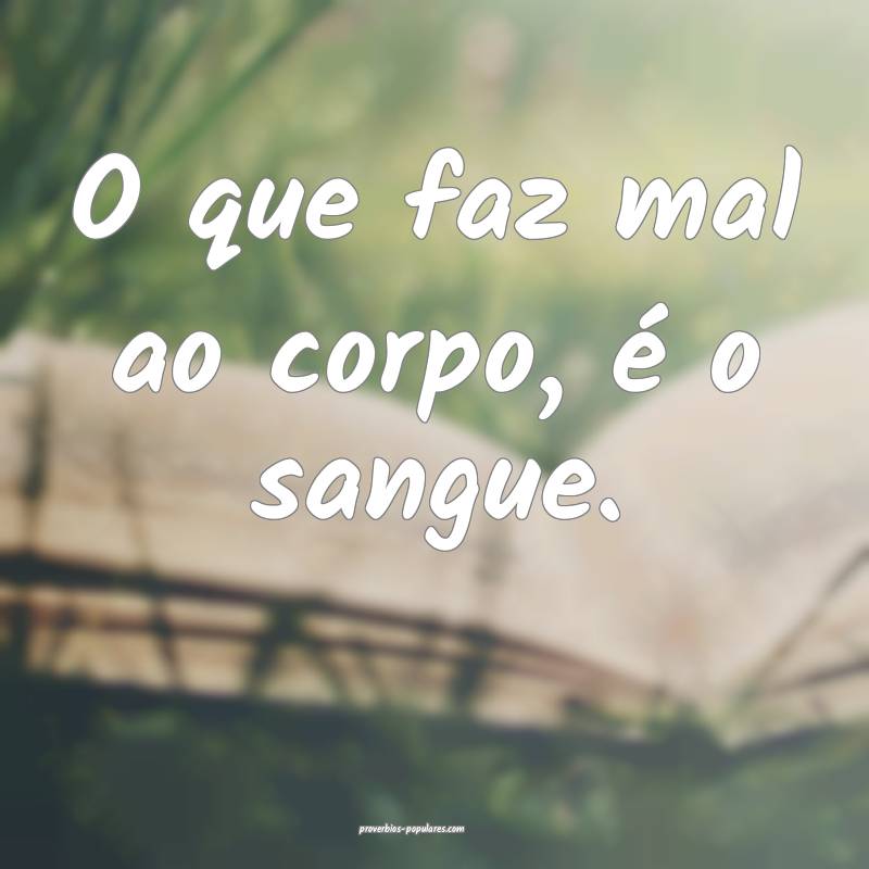 O que faz mal ao corpo, é o sangue.
...
