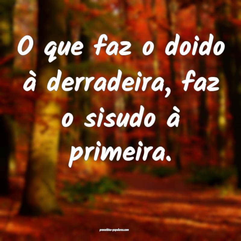 O que faz o doido à derradeira, faz o sisudo à primeira.
...