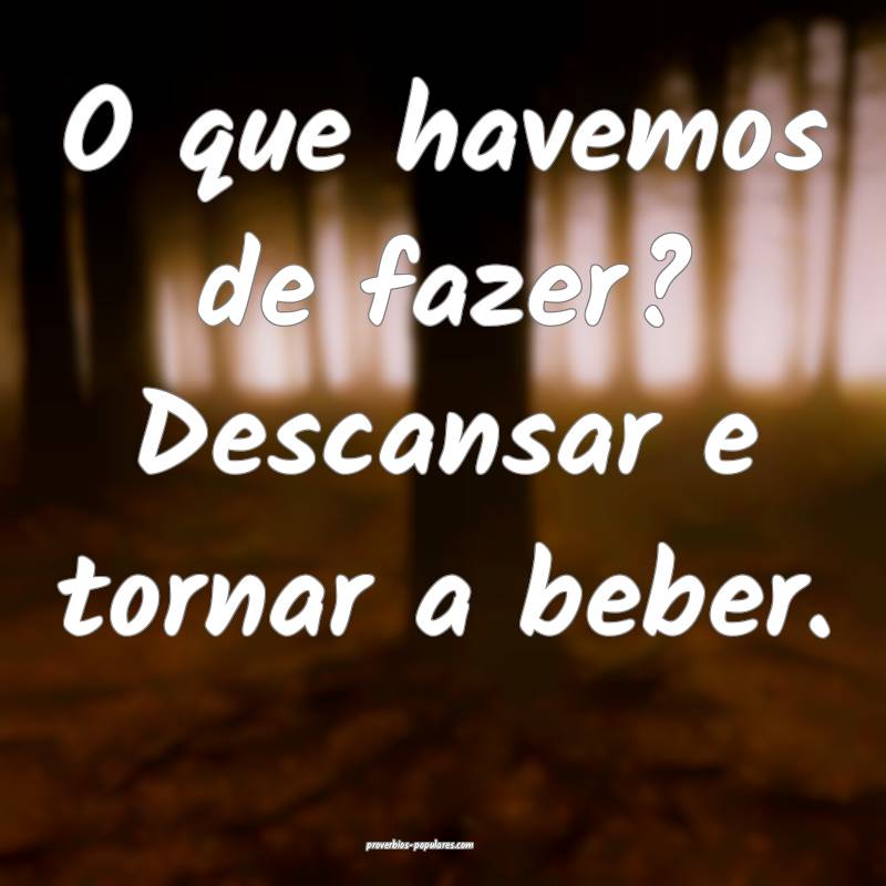O que havemos de fazer? Descansar e tornar a beber ...