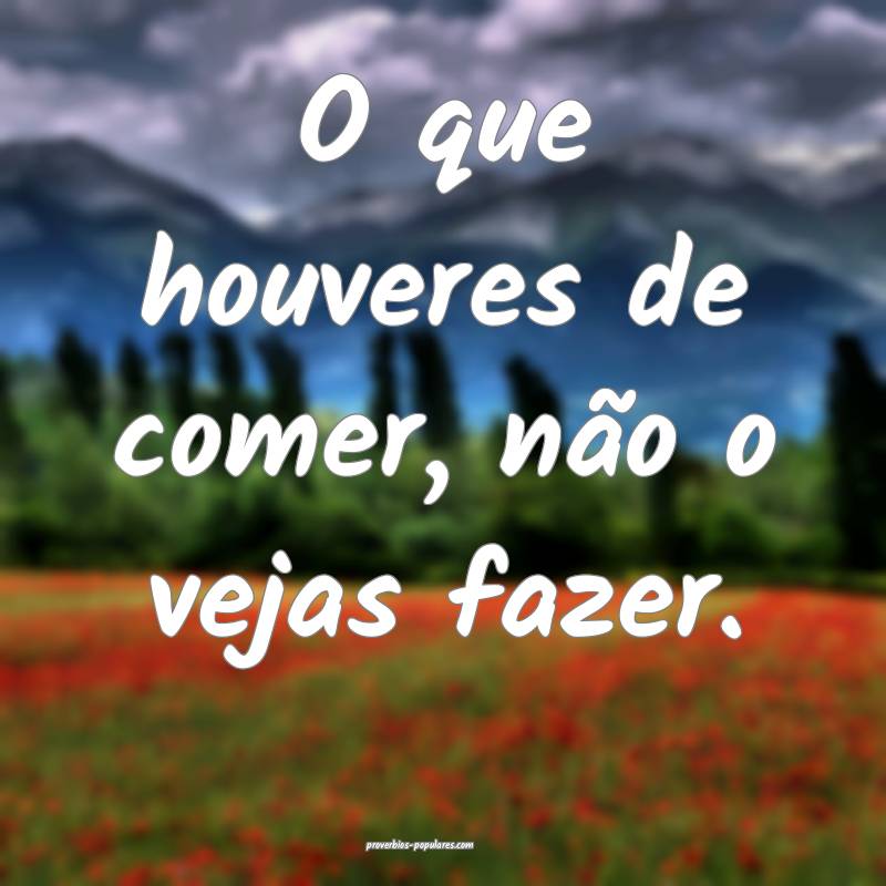 O que houveres de comer, não o vejas fazer.
...