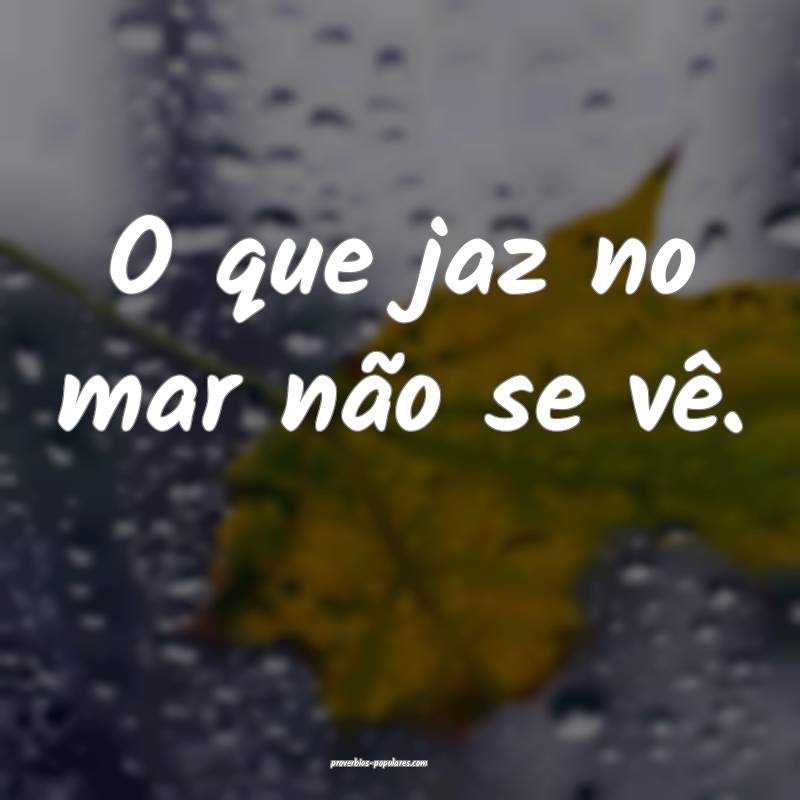 O que jaz no mar não se vê.
 ...